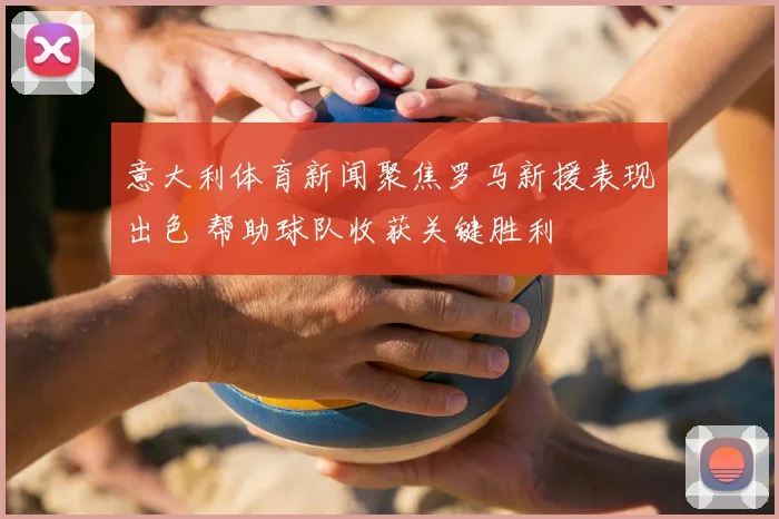 意大利体育新闻聚焦罗马新援表现出色 帮助球队收获关键胜利