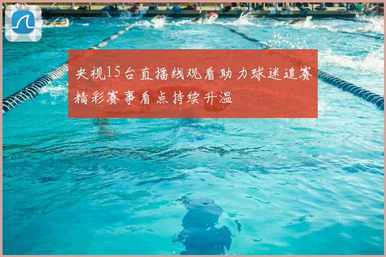 央视15台直播线观看助力球迷追赛精彩赛事看点持续升温
