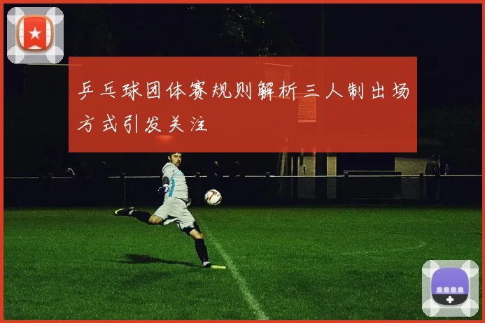 乒乓球团体赛规则解析三人制出场方式引发关注