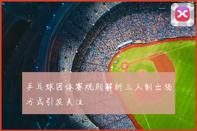 乒乓球团体赛规则解析三人制出场方式引发关注