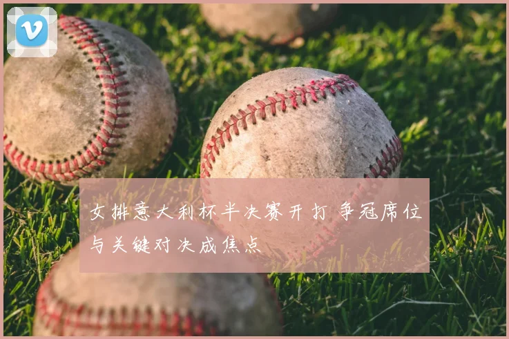 女排意大利杯半决赛开打 争冠席位与关键对决成焦点