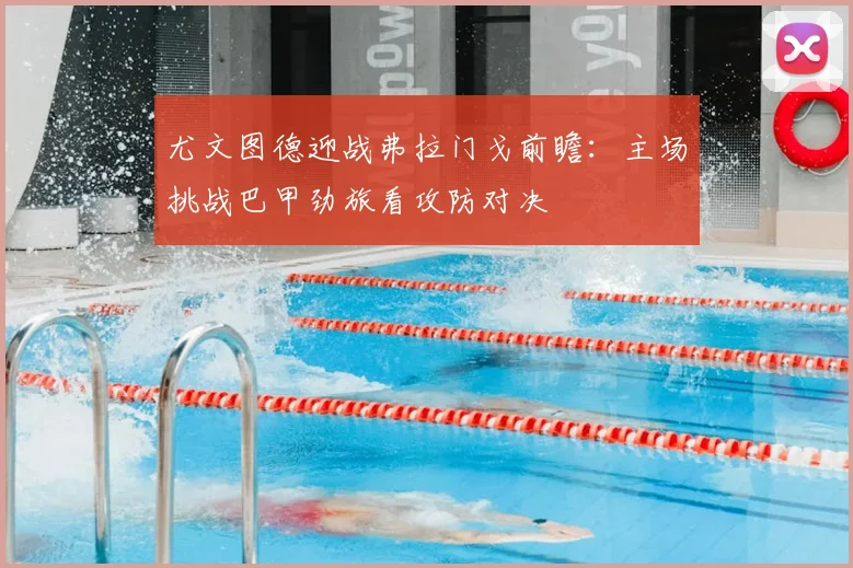 尤文图德迎战弗拉门戈前瞻：主场挑战巴甲劲旅看攻防对决